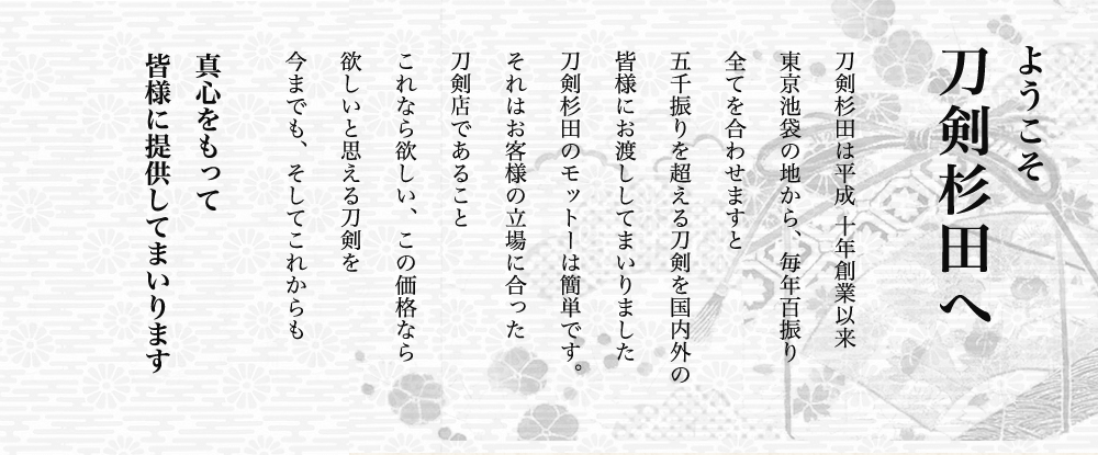 刀剣杉田の社長、杉田でございます。当店ホームページにおいでいただき、ありがとうございます。刀剣杉田は、平成10年創業以来、ここ池袋の地から、毎年、数百振り、すべてを合わせますと二千振りを超える、刀剣を国内外の皆様にお渡ししてまいりました。当店のモットーは簡単です。それは「お客様の立場に立った刀剣店であること」です。